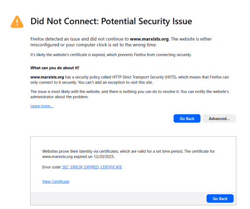  Did Not Connect: Potential Security Issue  Firefox detected an issue and did not continue to www.marxists.org. The website is either misconfigured or your computer clock is set to the wrong time.  It’s likely the website’s certificate is expired, which prevents Firefox from connecting securely.  What can you do about it?  www.marxists.org has a security policy called HTTP Strict Transport Security (HSTS), which means that Firefox can only connect to it securely. You can’t add an exception to visit this site.  The issue is most likely with the website, and there is nothing you can do to resolve it. You can notify the website’s administrator about the problem.  Learn more…  Websites prove their identity via certificates, which are valid for a set time period. The certificate for www.marxists.org expired on 12/20/2025.   Error code: SEC_ERROR_EXPIRED_CERTIFICATE   View Certificate