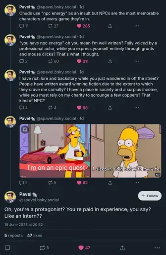 Bluesky thread by @spavel.bsky.social. "Chuds use 'npc energy' as an insult but NPCs are the most memorable characters of every game they're in. 'you have npc energy' oh you mean I'm well written? Fully voiced by a professional actor, while you express yourself entirely through grunts and mouse clicks? That's what I thought. I have rich lore and backstory while you just wandered in off the street? People have written award winning fiction due to the extent to which they crave me carnally? I have a place in society and a surplus income, while you must rely on my charity to scrounge a few coppers? That kind of NPC?' It's then broken up by two images from the Simpsons, the first Kirk Houten pointing to a race car bed saying "I'm on an epic quest". The second, Homer saying "I sleep in a big bed with my wife." Thread continues: "Oh, you're a protagonist? You're paid in experience, you say? Like an intern??"