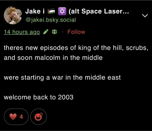 Post by Bluesky user jakei, which reads,  “theres new episodes of king of the hill, scrubs, and soon malcolm in the middle  were starting a war in the middle east  welcome back to 2003”