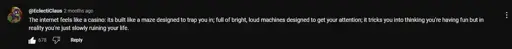  "The internet fells like a casino: It's built like a maze designed to trap you in; full of bright, loud machines designed to get your attention; it tricks you into thinking you're having fun but in reality you're slowly ruining your life."