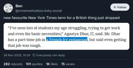 @cinemashoebox.bsky.social on Bluesky: "new favourite New York Times term for a British thing just dropped". Attached is a screenshot of some text saying: '"I've seen lots of students my age struggling, trying to get work and even the basic necessities," Agastya Dhar, 17, said. Mr. Dhar has a part-time job in a French fry restaurant, but said even getting that job was tough.' 'A French fry restaurant' is highlighted.