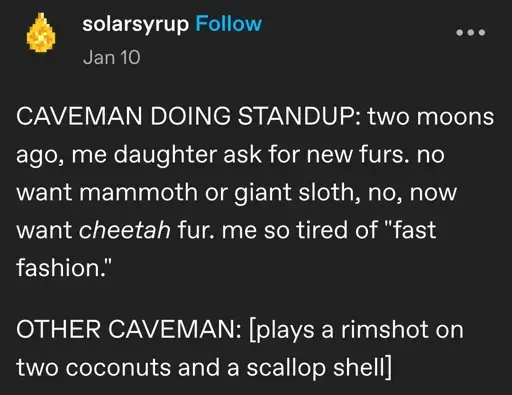 solarsyrup posted:  
CAVEMAN DOING STANDUP: two moons ago, me daughter ask for new furs. no want mammoth or giant sloth, no, now want cheetah fur. me so tired of "fast fashion."

OTHER CAVEMAN: [plays a rimshot on two coconuts and a scallop shell]
