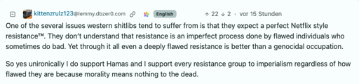 Comment by kittenzrulz123@lemmy.dbzer0.com: "One of the several issues western shitlibs tend to suffer from is that they expect a perfect Netflix style resistance™. They don’t understand that resistance is an imperfect process done by flawed individuals who sometimes do bad. Yet through it all even a deeply flawed resistance is better than a genocidal occupation.  So yes unironically I do support Hamas and I support every resistance group to imperialism regardless of how flawed they are because morality means nothing to the dead."