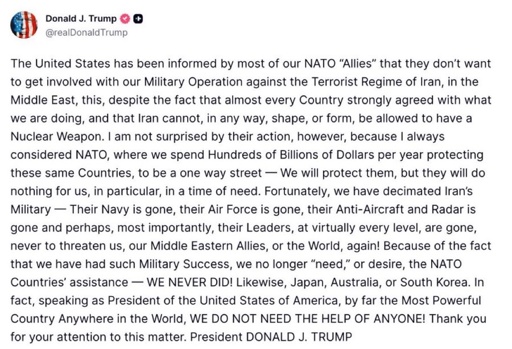 The United States has been informed by most of our NATO "Allies" that they don't want to get involved with our Military Operation against the Terrorist Regime of Iran, in the Middle East, this, despite the fact that almost every Country strongly agreed with what we are doing, and that Iran cannot, in any way, shape, or form, be allowed to have a Nuclear Weapon. I am not surprised by their action, however, because I always considered NATO, where we spend Hundreds of Billions of Dollars per year protecting these same Countries, to be a one way street - We will protect them, but they will do nothing for us, in particular, in a time of need. Fortunately, we have decimated Iran's Military - Their Navy is gone, their Air Force is gone, their Anti-Aircraft and Radar is gone and perhaps, most importantly, their Leaders, at virtually every level, are gone, never to threaten us, our Middle Eastern Allies, or the World, again! Because of the fact that we have had such Military Success, we no longer "need," or desire, the NATO Countries' assistance WE NEVER DID! Likewise, Japan, Australia, or South Korea. In fact, speaking as President of the United States of America, by far the Most Powerful Country Anywhere in the World, WE DO NOT NEED THE HELP OF ANYONE! Thank you for your attention to this matter. President DONALD J. TRUMP
