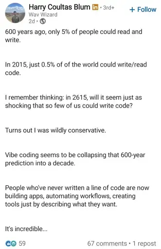 Linkedin post. Poster's name is Harry and his title is "Wav Wizard". He has LinkedIn premium.
600 years ago, only 5% of people could read and write.
In 2015, just 0.5% of of the world could write/read code.
I remember thinking: in 2615, will it seem just as shocking that so few of us could write code?
Turns out I was wildly conservative.
Vibe coding seems to be collapsing that 600-year prediction into a decade.
People who've never written a line of code are now building apps, automating workflows, creating tools just by describing what they want.
It's incredible...