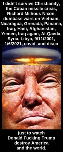 I didn't survive Christianity, the Cuban missile crisis, Richard Milhous Nixon, dumbass wars on Vietnam, Nicaragua, Grenada, Panama, Iraq, Haiti, Afghanistan, Yemen, Iraq again, Al-Qaeda, Syria, Libya, 9/11/2001, 1/6/2021, covid, and disco just to watch Donald Fucking Trump destroy America and the world.