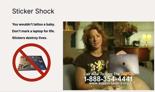 A slide titled Sticker Shock, showing a MacBook covered in stickers with a banned icon over top. A second image with Sarah McLachlan and a poorly composited MacBook bearing multiple marks where stickers had been previously. There are also corny slogans, "You wouldn't tattoo a baby.", "Don't mark a laptop for life.", "Stickers destroy lives."