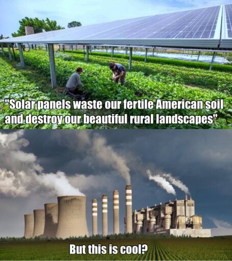 A meme with two panels. The first panel is a scene of agrovoltaics - farmers growing crops underneath solar panels in a field - with the caption "solar panels waste our fertile soil and destroy our beautiful rural landscapes".  In quotes to imply the meme is quoting someone else's objections to solar power.

The second panel is an image of a coal power plant with smoke billowing from its smokestacks looming behind a field of crops. The caption reads "but this is cool?'