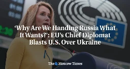 ‘Why Are We Handing Russia What It Wants?’: EU’s Chief Diplomat Blasts U.S. Over Ukraine - The Moscow Times