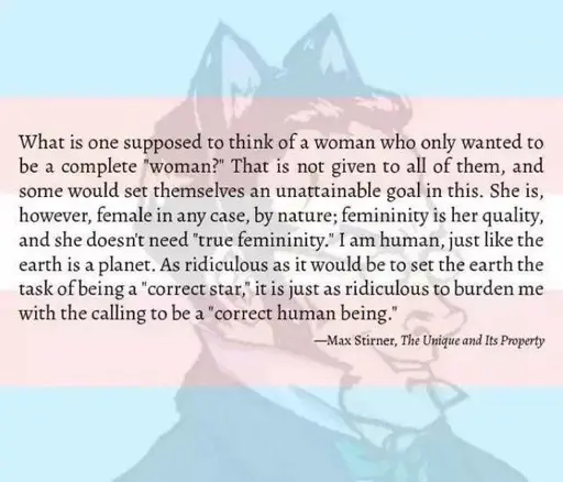 Quote by max stirner with an opaque trans flag and a drawing of Max Stirner with cat ears in the background. The text reads: What is one supposed to think of a woman who only wanted to be a complete “woman?” That is not given to all of them, and some would set themselves an unattainable goal in this. She is, however, female in any case, by nature; femininity is her quality, and she doesn’t need “true femininity.” I am human, just like the earth is a planet. As ridiculous as it would be to set the earth the task of being a “correct star,” it is just as ridiculous to burden me with the calling to be a “correct human being.”