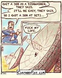 This is a comic strip (2 panels)  A guy is hard at work. He’s sweating and looks uncomfortable. Guy: GET A JOB AS A DISHWASHER, THEY SAID. IT’LL BE EASY, THEY SAID. SO I GOT A JOB AT SETI…  Guy stands awkwardly on a huge titled radio telescope dish, cleaning it with a mop. Guy: FUCK MY LIFE.