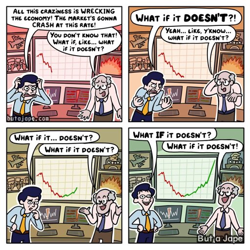 4 panel comic:
The first panel two deranged men stand in front of a stock chart crashing out with images of trump and war flashing in the background. 
The man with a yellow tie: "ALL THiS CRAZiNESS iS WRECKING THE ECONOMY! THE MARKET'S GONNA CRASH AT THiS RATE!"
Man with blue tie: You don'T KNOW THAt! WHAT if, LiKE.. WHAT if it DOESN'T?

2nd panel: the market has crashed out behind them.
Yellow tie: WHAt if it DOESN'T?!
Blue tie man slipping into insanity looking sheepish: Yeah... LiKE, y'KNow... what if it DOESN'T?

3rd panel: the market line is now suddenly strongly green and the war rages on.
Yellow tie man, now approaching the madness: What if it... DOESN't?
Blue tie happy in his insanity: WHAT if it DOESN'T?

Panel 4: reason is gone from the room, there is joy and profits in the insanity and it warms their hearts as the war  burns on.
Yellow tie with no more thoughts left: WHAT IF iT DOESN'T?
Blue tie with no thoughts to begin with: WHAT if it DOESN'T!