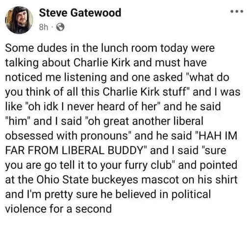 Steve Gatewood, Facebook:  some dudes in the lunch room today were talking about Charlie Kirk and must have noticed me listening and one asked "what do you think of all this charlie kirk stuff" and I was like "oh idk I never heard of her" and he said "him" and I said "oh great another liberal obsessed with pronouns" and he said "HAH I'M FAR FROM LIBERAL BUDDY" and I said "sure you are go tell it to your furry club" and pointed at the Ohio State buckeyes mascot on his shirt and I'm pretty sure he believed in political violence for a second. 