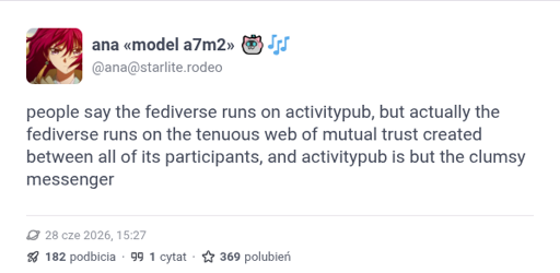 ana from starlite.rodeo says "people say the fediverse runs on activitypub, but actually the fediverse runs on the tenuous web of mutual trust created between all of its participants, and activitypub is but the clumsy messenger"