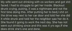 A husband telling a little secret of what he did once: "My wife went out drinking with co workers and got shit faced. I had to struggle to get her inside. Blackout drunk crying, puking, it was a nightmare and not the first time doing this. After putting her to bed,I shit on the drive way next to her car door and told her she did it while drunk and told her neighbor saw her do it. She found it going to work the next day. She has not went out drinking since and this was 4 yrs ago.if she does drink she's one and done."
