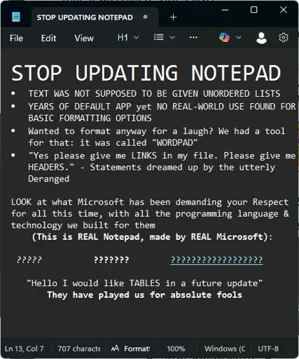 Picture of text written in Notepad: STOP UPDATING NOTEPAD. TEXT WAS NOT SUPPOSED TO BE GIVEN UNORDERED LISTS. YEARS OF DEFAULT APP yet NO REAL-WORLD USE FOUND FOR BASIC FORMATTING OPTIONS. Wanted to format anyway for a laugh? We had a tool for that: it was called "WORDPAD". "Yes please give me LINKS in my file. Please give me HEADERS." - Statements dreamed up by the utterly Deranged. LOOK at what Microsoft has been demanding your Respect for all this time, with all the programming language & technology we built for them (This is REAL Notepad, made by REAL Microsoft): ??????? ?????? ???????? "Hello I would like TABLES in a future update" They have played us for absolute fools