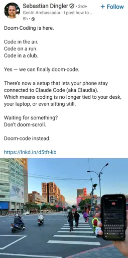 LinkedIn post by Sebastian Dingler, GenAI Ambassador. The post text reads: "Doom-Coding is here.

Code in the air. Code on a run. Code in a club.

Yes — we can finally doom-code.

There’s now a setup that lets your phone stay connected to Claude Code (aka Claudia). Which means coding is no longer tied to your desk, your laptop, or even sitting still.

Waiting for something? Don’t doom-scroll.

Doom-code instead."

Image description: A first-person perspective photo shows a hand holding a smartphone in front of a busy city street in Taiwan. The phone screen displays a terminal interface with a coding environment (Claude Code), featuring a small red pixel-art character at the top. The background shows a wide urban intersection with several scooters and pedestrians crossing the street, tall apartment buildings, and a clear blue sky.