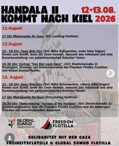 Program:

11.August
17 Uhr Mahnwache für Gaza (Ort: Landtag Kiellinie)

12.August
13 - 18 Uhr: Open Ship Day (Ort: Nahe Schwentine, mehr Infos folgen) Komm zum Schiff, lerne die Crew kennen, besucht den Infostand und eine Kunstausstellung von palästinensischen Künstler*innen.

19.30 Uhr: Vortrag "Von Kiel nach Gaza"_(Ort: Diedrichstraße 2)
Strategien, Einsätze und Erlebnisberichte der Freedom Flotilla Coalition und Global Sumud Flotilla.

13. August
13 - 18 Uhr: Open Ship Day_(Ort: Nahe Schwentine, nähere Infos folgen) Komm zum Schiff, lerne die Crew kennen, besucht den Infostand und eine Kunstausstellung von palästinensischen Künstler*innen.

17 Uhr Mahnwache für Gaza (Ort:Landtag Kiellinie)

20.30 Uhr: Filmscreening "Voyage of the Handala" (Ort: Diedrichstraße 2)
Kurzdokumentation über die Freedom Flotilla Coalition und die bisherigen Einsätze mit anschließendem Gespräch.