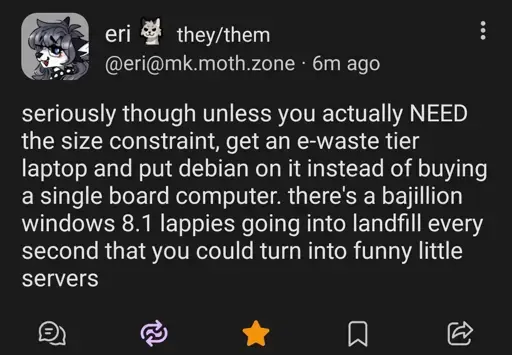 @eri@mk.moth.zone
seriously though unless you actually NEED the size constraint, get an e-waste their laptop and put Debian on it instead of buying a single board computer. there's a bajillion windows 8.1 lappies going into landfill every second that you could turn into funny little servers