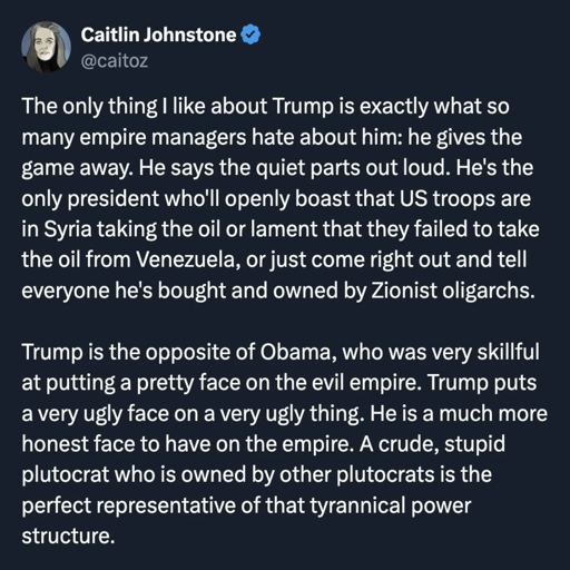 By Caitlin Johnstone, @caitoz: The only thing I like about Trump is exactly what so many empire managers hate about him: he gives the game away. He says the quiet parts out loud. He’s the only president who’ll openly boast that US troops are in Syria to keep the oil or lament that they failed to take the oil from Venezuela, or just come right out and tell everyone he’s bought and owned by Zionist oligarchs.   Trump is the opposite of Obama, who was very skillful at putting a pretty face on the evil empire. Trump puts a very ugly face on a very ugly thing. He is a much more honest face to have on the empire. A crude, stupid plutocrat who is owned by other plutocrats is the perfect representative of that tyrannical power structure.