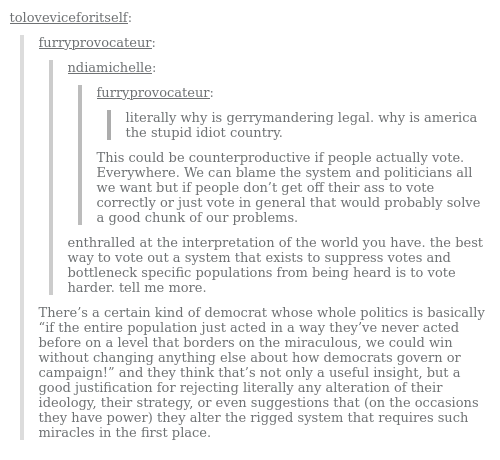 Screenshot of a tumblr post. User furryprovocateur: literally why is gerrymandering legal. why is america the stupid idiot country.User ndiamichelle:This could be counterproductive if people actually vote. Everywhere. We can blame the system and politicians all we want but if people don’t get off their ass to vote correctly or just vote in general that would probably solve a good chunk of our problems. User furryprovocateur:  enthralled at the interpretation of the world you have. the best way to vote out a system that exists to suppress votes and bottleneck specific populations from being heard is to vote harder. tell me more. User toloveviceforitself:There’s a certain kind of democrat whose whole politics is basically “if the entire population just acted in a way they’ve never acted before on a level that borders on the miraculous, we could win without changing anything else about how democrats govern or campaign!” and they think that’s not only a useful insight, but a good justification for rejecting literally any alteration of their ideology, their strategy, or even suggestions that (on the occasions they have power) they alter the rigged system that requires such miracles in the first place. 