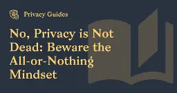 No, Privacy is Not Dead: Beware the All-or-Nothing Mindset