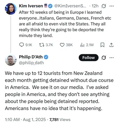 Tweet: After 10 weeks of being in Europe I learned everyone...Italians, Germans, Danes, French etc are all afraid to even visit the States. They all really think they're going to be deported the minute they land. 

Reply: We have up to 12 tourists from New Zealand each month getting detained without due course in America. we see it on our media. I've asked people in America, and they don't see anything about the people being detained reported. Americans have no idea that it's happening.