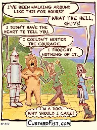 Wizard of Oz. Dorothy and her gang are on the yellow brick Road. Suddenly, Dorothy notices that her dress is stuck in her panties. Angrily she turns towards her gang. DOROTHY: I’VE BEEN WALKING AROUND LIKE THIS FOR HOURS!? WHAT THE HELL, GUYS! TIN MAN: I DIDN’T HAVE THE HEART TO TELL YOU. LION: I COULDN’T MUSTER THE COURAGE. SCARECROW: I THOUGHT NOTHING OF IT. TOTO: I’M A DOG. WHY SHOULD I CARE?