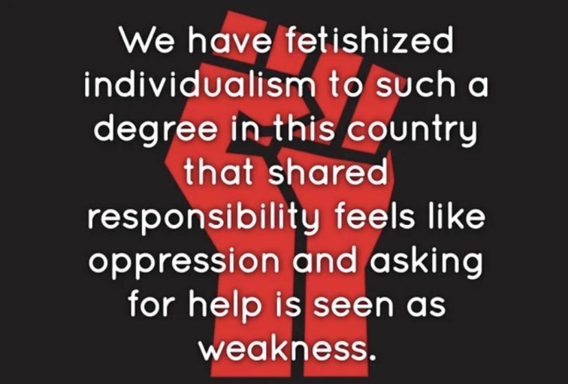 We have fetishized individualism to such a degree in this country that shared responsibility feels like oppression and asking for help is seen as weakness.