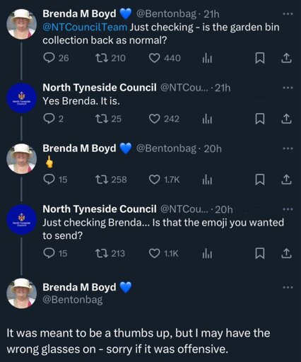 Twitter thread. Brenda: @NTCoincilTeam Just checking - is the garden bin back as normal? North Tyneside Council: Yes Brenda. It is. Brenda: 🖕 NT Council: Just checking Brenda… Is that that emoji you wanted to send? Brenda: It was meant to be a thumbs up, but I may have the wrong glasses on - sorry if it was offensive.