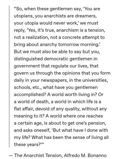 “So, when these gentlemen say, ‘You are utopians, you anarchists are dreamers, your utopia would never work,’ we must reply, ‘Yes, it’s true, anarchism is a tension, not a realization, not a concrete attempt to bring about anarchy tomorrow morning.’ But we must also be able to say but you, distinguished democratic gentlemen in government that regulate our lives, that govern us through the opinions that you form daily in your newspapers, in the universities, schools, etc., what have you gentlemen accomplished? A world worth living in? Or a world of death, a world in which life is a flat affair, devoid of any quality, without any meaning to it? A world where one reaches a certain age, is about to get one’s pension, and asks oneself, ‘But what have I done with my life? What has been the sense of living all these years?’”