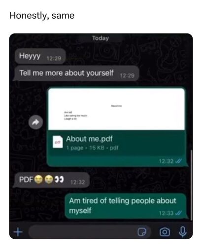 caption says "honestly, same"

picture of a chat between two people.
first person: "Heyyy"
first person: "Tell me more about yourself"
second person: *sends a one page pdf "About me.pdf"*
first person: "PDF😭😭👀"
second person: "Am tired of telling people about myself"