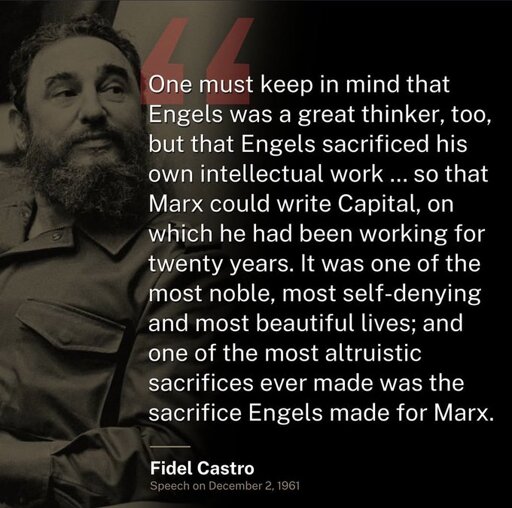 One must keep in mind that Engels was a great thinker, too, but that Engels sacrificed his own intellectual work, because Marx was so poor and lived in such misery and hunger and under such terrible conditions that he saw his children die of hunger, that Engels who knew Marx's genius better than anyone else stuck to working as a merchant simply so that Marx could write Capital, on which he had been working for twenty years. It was one of the most noble, most self-denying and most beautiful lives; and one of the most altruistic sacrifices ever made was the sacrifice Engels made for Marx.