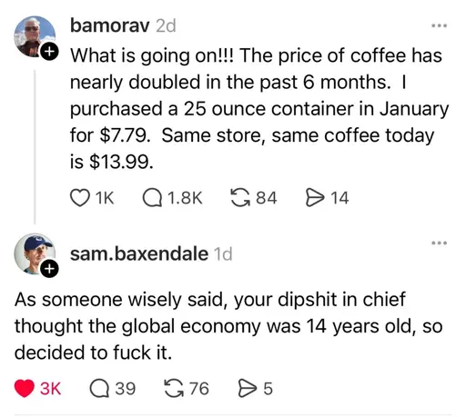 Two tweets from August 2 2025 or earlier.  bamorav: "What is going on!!! The price of coffee has nearly doubled in the past 6 months. I purchased a 25 ounce container in January for $7.79.  Same store, same coffee today is $13.99."  sam.baxendale: "As someone wisely said, your dipshit in chief thought the global economy was 14 years old, so decided to fuck it."