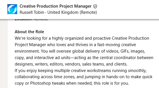 [A job advert on LinkedIn]Creative Production Project Manager, Russell Tobin. About the Role: We’re looking for a highly organized and proactive Creative Production Project Manager who loves and thrives in a fast-moving creative environment. You will oversee global delivery of videos, GIFs, images, copy, and interactive ad units—acting as the central coordinator between designers, writers, editors, vendors, sales teams, and clients.  If you enjoy keeping multiple creative workstreams running smoothly, collaborating across time zones, and jumping in hands-on to make quick copy or Photoshop tweaks when needed, this role is for you.